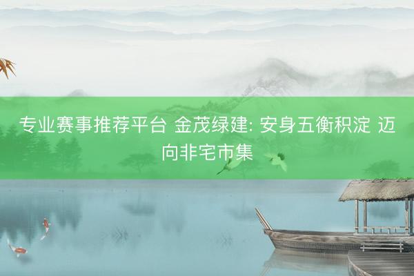 专业赛事推荐平台 金茂绿建: 安身五衡积淀 迈向非宅市集