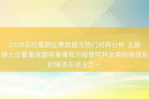 2026实时最新比赛数据与热门对阵分析 主握东谈
