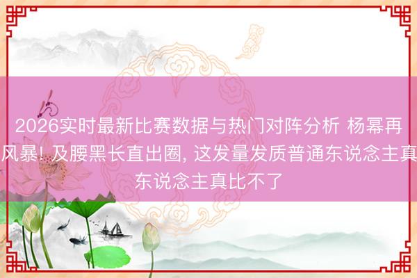 2026实时最新比赛数据与热门对阵分析 杨幂再掀颜值风暴! 及腰黑长直出圈, 这发量发质普通东说念主真比不了