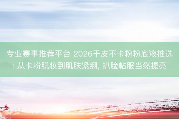 专业赛事推荐平台 2026干皮不卡粉粉底液推选: 从卡粉脱妆到肌肤紧绷， 扒脸帖服当然提亮