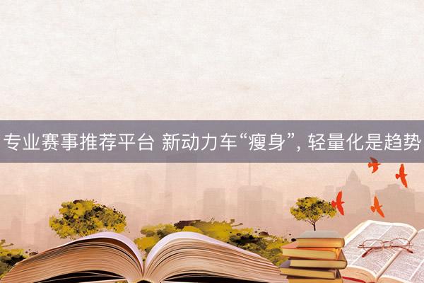 专业赛事推荐平台 新动力车“瘦身”， 轻量化是趋势