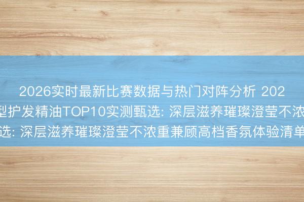 2026实时最新比赛数据与热门对阵分析 2026国产防干枯分叉修护型护发精油TOP10实测甄选: 深层滋养璀璨澄莹不浓重兼顾高档香氛体验清单
