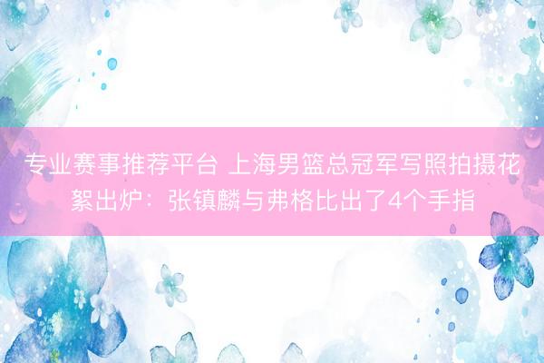 专业赛事推荐平台 上海男篮总冠军写照拍摄花絮出炉：张镇麟与弗格比出了4个手指