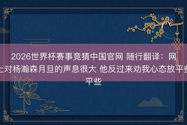 2026世界杯赛事竞猜中国官网 随行翻译：网上对杨瀚森月旦的声息很大 他反过来劝我心态放平些