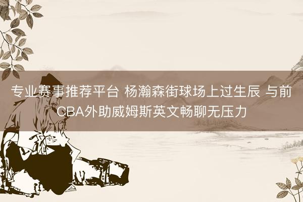 专业赛事推荐平台 杨瀚森街球场上过生辰 与前CBA外助威姆斯英文畅聊无压力