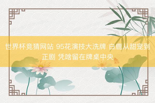 世界杯竞猜网站 95花演技大洗牌 白鹿从甜宠到正剧 凭啥留在牌桌中央