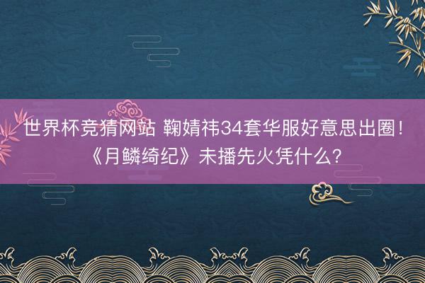 世界杯竞猜网站 鞠婧祎34套华服好意思出圈！《月鳞绮纪》未播先火凭什么？