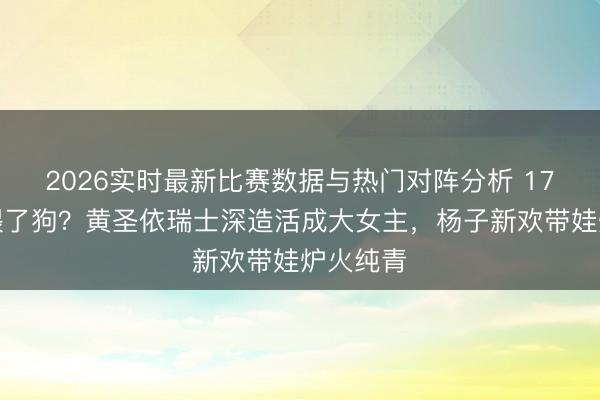 2026实时最新比赛数据与热门对阵分析 17年婚配喂了狗？黄圣依瑞士深造活成大女主，杨子新欢带娃炉火纯青