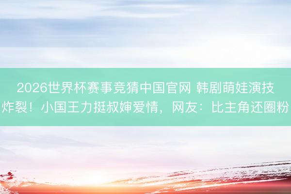 2026世界杯赛事竞猜中国官网 韩剧萌娃演技炸裂！小国王力挺叔婶爱情，网友：比主角还圈粉