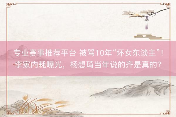 专业赛事推荐平台 被骂10年“坏女东谈主”！李家内耗曝光，杨想琦当年说的齐是真的？
