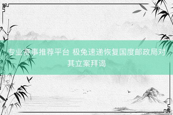 专业赛事推荐平台 极兔速递恢复国度邮政局对其立案拜谒