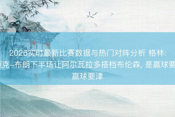 2026实时最新比赛数据与热门对阵分析 格林: 迈克-布朗下半场让阿尔瓦拉多搭档布伦森， 是赢球要津