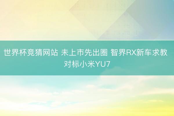 世界杯竞猜网站 未上市先出圈 智界RX新车求教 对标小米YU7