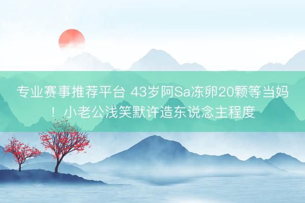 专业赛事推荐平台 43岁阿Sa冻卵20颗等当妈！小老公浅笑默许造东说念主程度