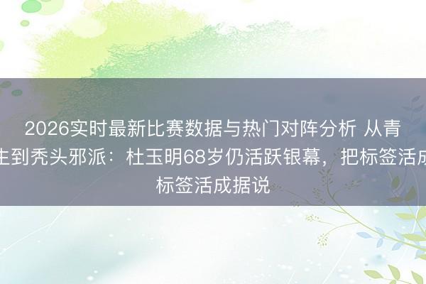 2026实时最新比赛数据与热门对阵分析 从青丝武生到秃头邪派：杜玉明68岁仍活跃银幕，把标签活成据说