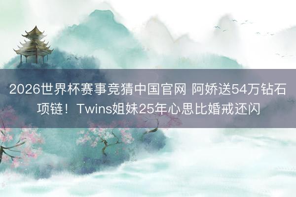 2026世界杯赛事竞猜中国官网 阿娇送54万钻石项链！Twins姐妹25年心思比婚戒还闪