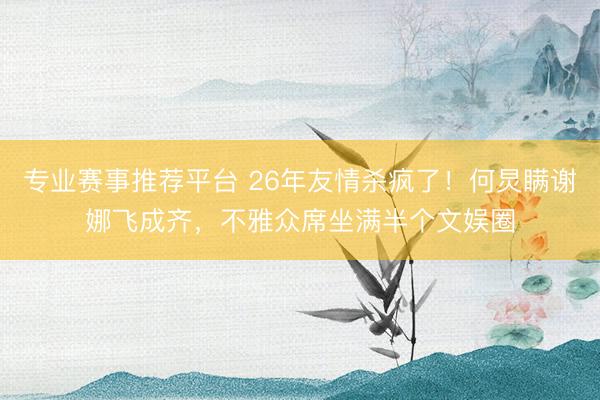 专业赛事推荐平台 26年友情杀疯了！何炅瞒谢娜飞成齐，不雅众席坐满半个文娱圈
