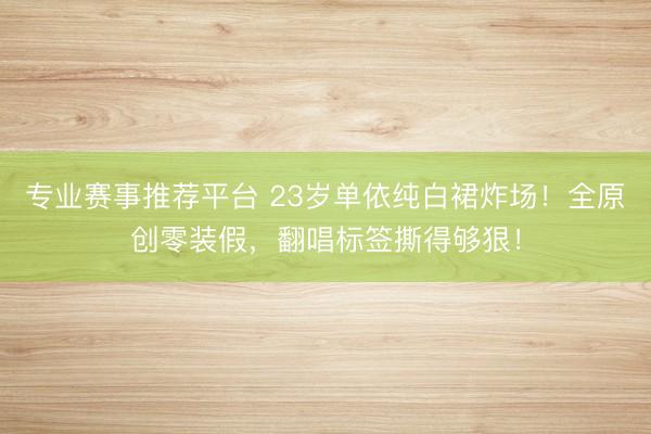 专业赛事推荐平台 23岁单依纯白裙炸场！全原创零装假，翻唱标签撕得够狠！