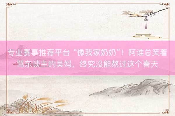 专业赛事推荐平台 “像我家奶奶”！阿谁总笑着骂东谈主的吴妈，终究没能熬过这个春天