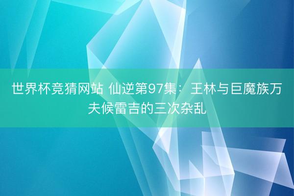 世界杯竞猜网站 仙逆第97集：王林与巨魔族万夫候雷吉的三次杂乱