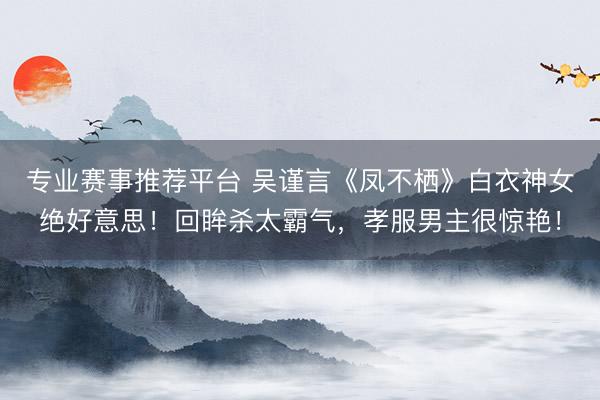 专业赛事推荐平台 吴谨言《凤不栖》白衣神女绝好意思！回眸杀太霸气，孝服男主很惊艳！