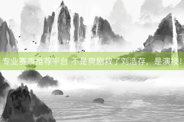 专业赛事推荐平台 不是爽剧救了刘浩存，是演技！