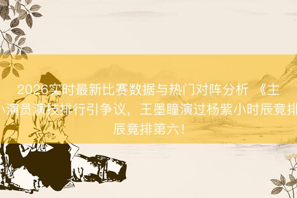 2026实时最新比赛数据与热门对阵分析 《主角》小演员演技排行引争议，王墨瞳演过杨紫小时辰竟排第六！