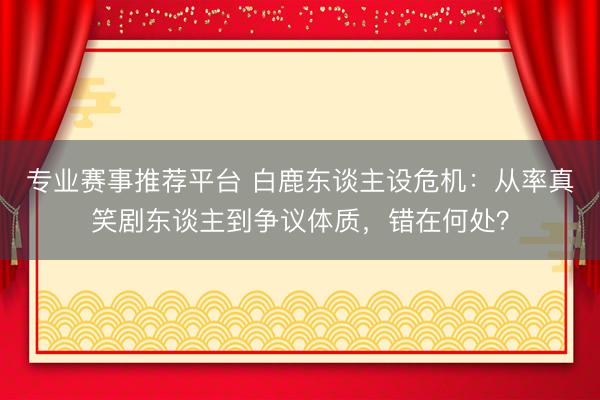 专业赛事推荐平台 白鹿东谈主设危机:从率真笑剧东谈主到争议体质,错在何处?