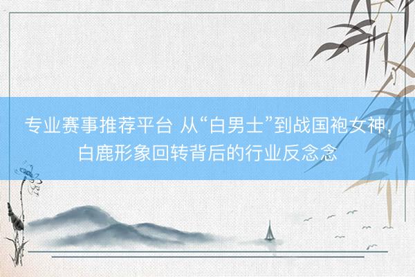 专业赛事推荐平台 从“白男士”到战国袍女神，白鹿形象回转背后的行业反念念