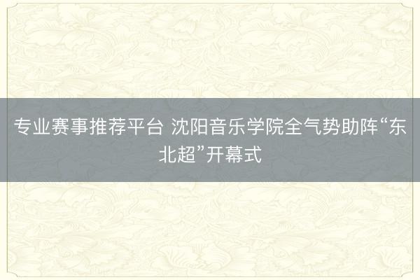 专业赛事推荐平台 沈阳音乐学院全气势助阵“东北超”开幕式