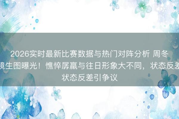 2026实时最新比赛数据与热门对阵分析 周冬雨无滤镜生图曝光！憔悴孱羸与往日形象大不同，状态反差引争议