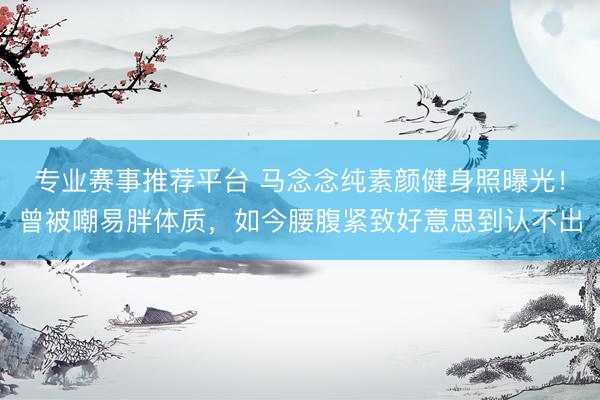 专业赛事推荐平台 马念念纯素颜健身照曝光！曾被嘲易胖体质，如今腰腹紧致好意思到认不出