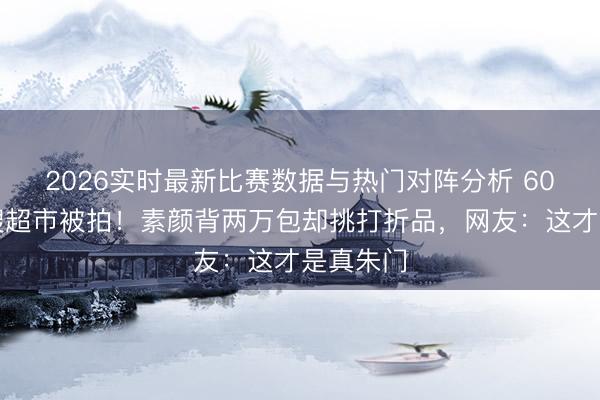 2026实时最新比赛数据与热门对阵分析 60岁天王嫂超市被拍！素颜背两万包却挑打折品，网友：这才是真朱门