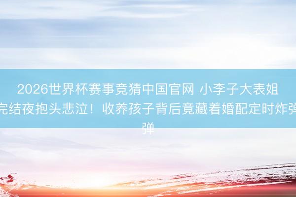 2026世界杯赛事竞猜中国官网 小李子大表姐完结夜抱头悲泣！收养孩子背后竟藏着婚配定时炸弹