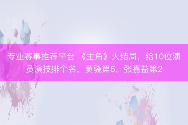 专业赛事推荐平台 《主角》大结局，给10位演员演技排个名，窦骁第5，张嘉益第2