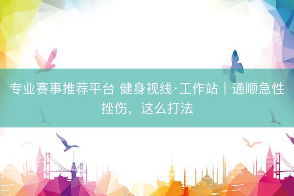 专业赛事推荐平台 健身视线·工作站|通顺急性挫伤,这么打法