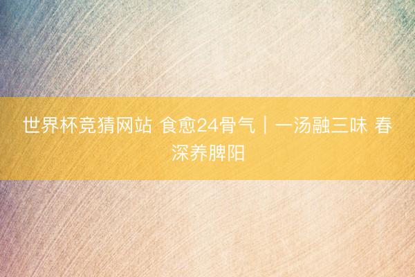 世界杯竞猜网站 食愈24骨气｜一汤融三味 春深养脾阳