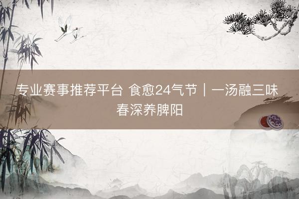 专业赛事推荐平台 食愈24气节｜一汤融三味 春深养脾阳