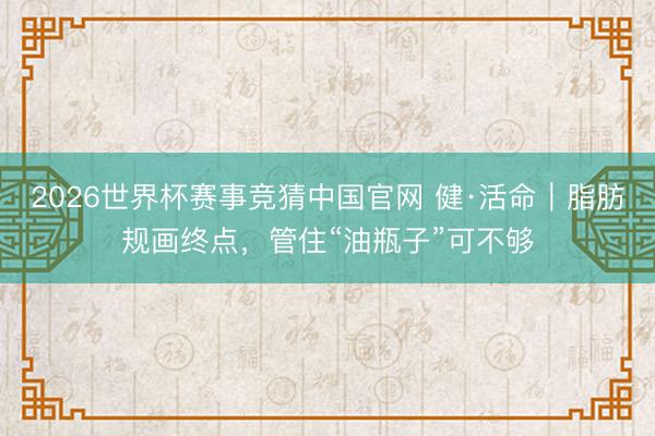 2026世界杯赛事竞猜中国官网 健·活命｜脂肪规画终点，管住“油瓶子”可不够