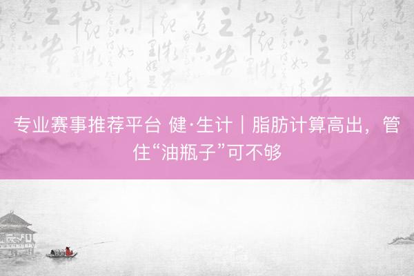 专业赛事推荐平台 健·生计｜脂肪计算高出，管住“油瓶子”可不够