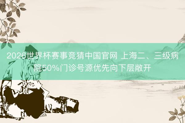 2026世界杯赛事竞猜中国官网 上海二、三级病院50%门诊号源优先向下层敞开