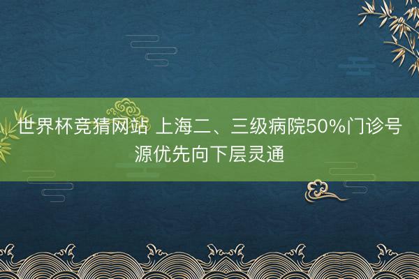 世界杯竞猜网站 上海二、三级病院50%门诊号源优先向下层灵通
