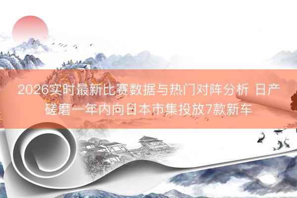 2026实时最新比赛数据与热门对阵分析 日产磋磨一年内向日本市集投放7款新车