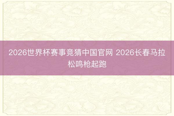 2026世界杯赛事竞猜中国官网 2026长春马拉松鸣枪起跑