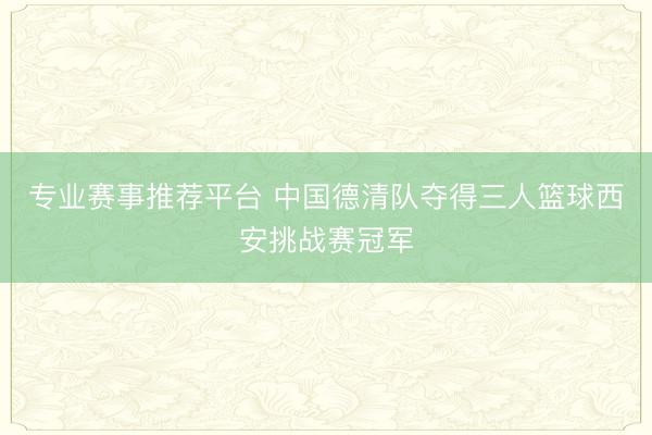 专业赛事推荐平台 中国德清队夺得三人篮球西安挑战赛冠军
