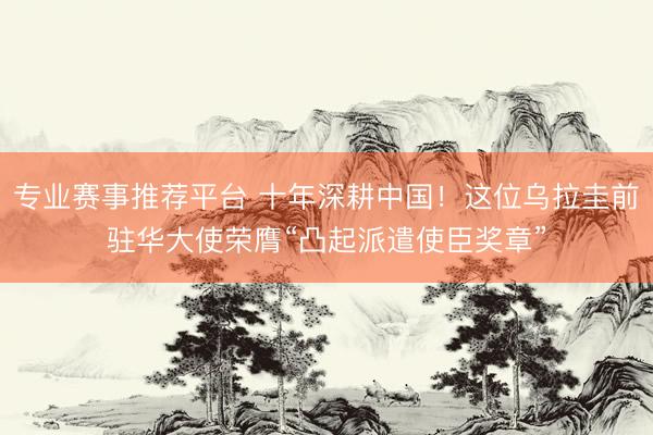 专业赛事推荐平台 十年深耕中国！这位乌拉圭前驻华大使荣膺“凸起派遣使臣奖章”