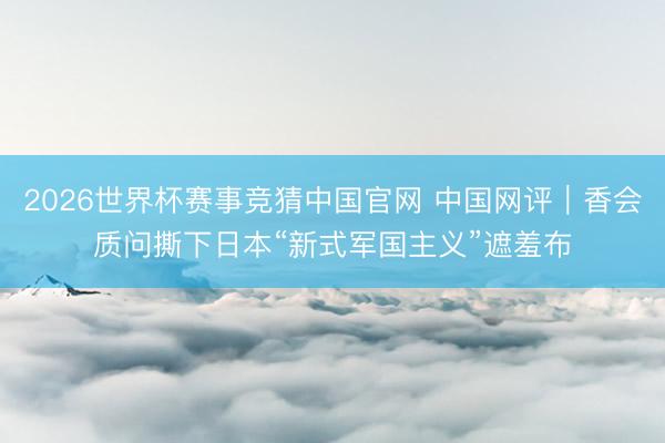 2026世界杯赛事竞猜中国官网 中国网评｜香会质问撕下日本“新式军国主义”遮羞布