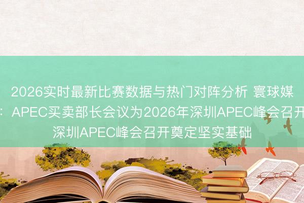 2026实时最新比赛数据与热门对阵分析 寰球媒体聚焦｜外媒：APEC买卖部长会议为2026年深圳APEC峰会召开奠定坚实基础
