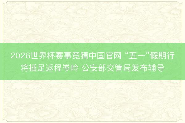 2026世界杯赛事竞猜中国官网 “五一”假期行将插足返程岑岭 公安部交管局发布辅导