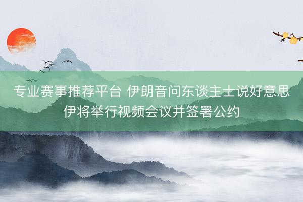 专业赛事推荐平台 伊朗音问东谈主士说好意思伊将举行视频会议并签署公约